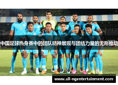 中国足球热身赛中的团队精神展现与团结力量的无形推动