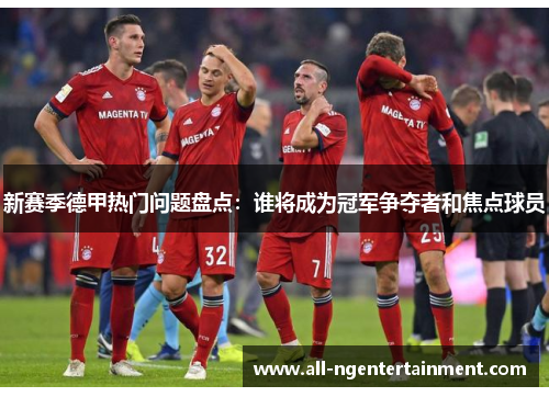 新赛季德甲热门问题盘点：谁将成为冠军争夺者和焦点球员