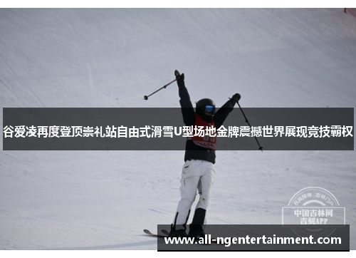 谷爱凌再度登顶崇礼站自由式滑雪U型场地金牌震撼世界展现竞技霸权
