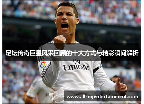 足坛传奇巨星风采回顾的十大方式与精彩瞬间解析