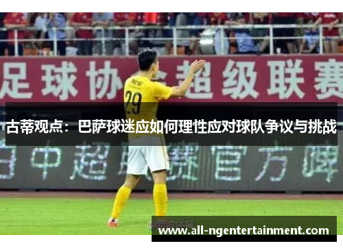 古蒂观点：巴萨球迷应如何理性应对球队争议与挑战