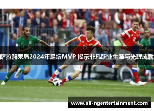 萨拉赫荣膺2024年足坛MVP 揭示非凡职业生涯与光辉成就