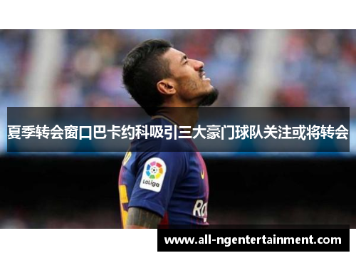夏季转会窗口巴卡约科吸引三大豪门球队关注或将转会
