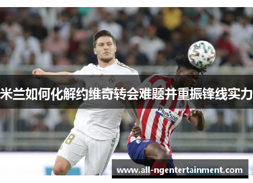 米兰如何化解约维奇转会难题并重振锋线实力