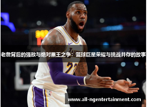 老詹背后的强敌与绝对票王之争：篮球巨星荣耀与挑战并存的故事