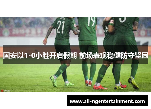 国安以1-0小胜开启假期 前场表现稳健防守坚固