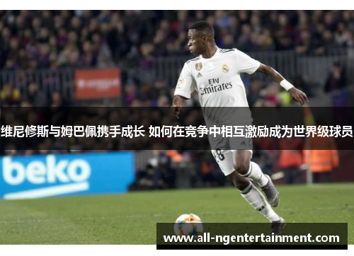 维尼修斯与姆巴佩携手成长 如何在竞争中相互激励成为世界级球员