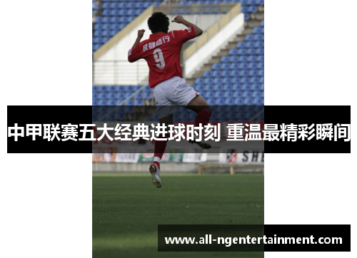 中甲联赛五大经典进球时刻 重温最精彩瞬间