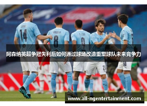 阿森纳英超争冠失利后如何通过球场改造重塑球队未来竞争力