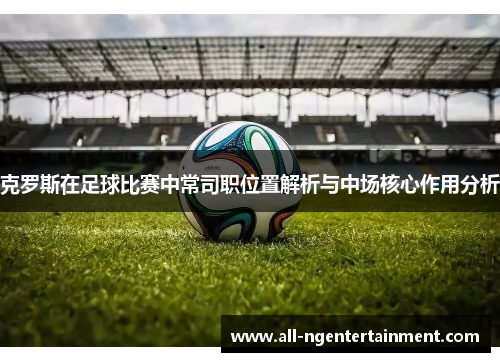 克罗斯在足球比赛中常司职位置解析与中场核心作用分析
