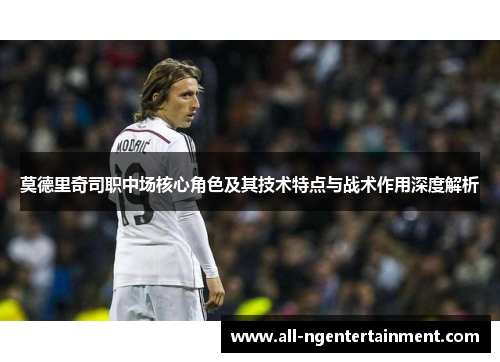 莫德里奇司职中场核心角色及其技术特点与战术作用深度解析