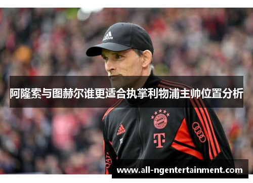 阿隆索与图赫尔谁更适合执掌利物浦主帅位置分析