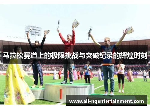 马拉松赛道上的极限挑战与突破纪录的辉煌时刻