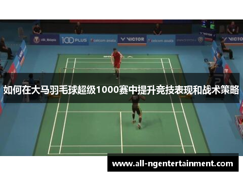 如何在大马羽毛球超级1000赛中提升竞技表现和战术策略