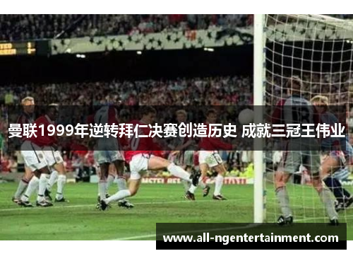 曼联1999年逆转拜仁决赛创造历史 成就三冠王伟业
