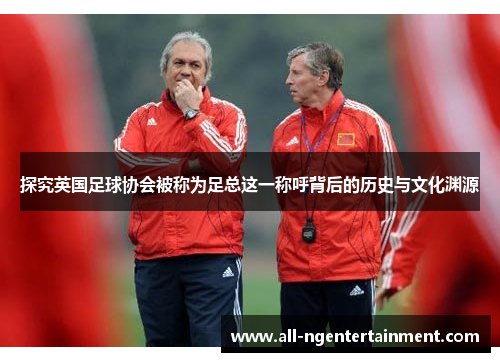 探究英国足球协会被称为足总这一称呼背后的历史与文化渊源