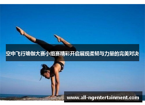 空中飞行瑜伽大赛小组赛精彩开启展现柔韧与力量的完美对决