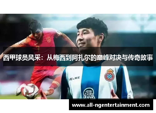 西甲球员风采：从梅西到阿扎尔的巅峰对决与传奇故事
