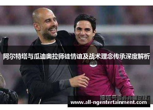 阿尔特塔与瓜迪奥拉师徒情谊及战术理念传承深度解析 阿尔特塔与瓜迪奥拉师徒情谊及战术理念传承深度解析