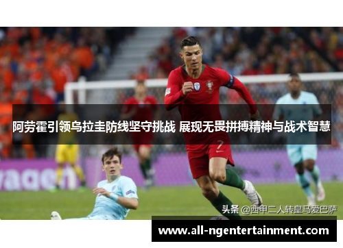 阿劳霍引领乌拉圭防线坚守挑战 展现无畏拼搏精神与战术智慧 阿劳霍引领乌拉圭防线坚守挑战 展现无畏拼搏精神与战术智慧