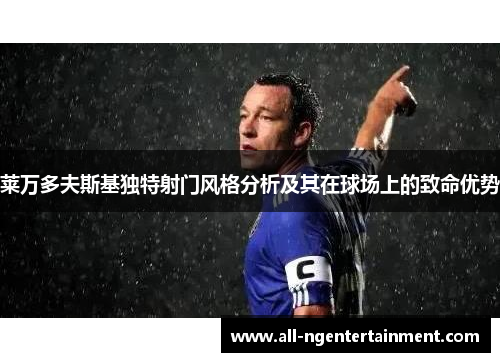 莱万多夫斯基独特射门风格分析及其在球场上的致命优势