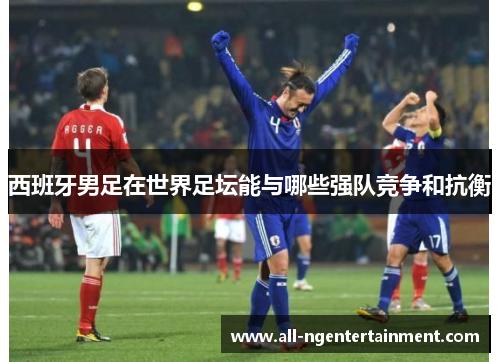 西班牙男足在世界足坛能与哪些强队竞争和抗衡