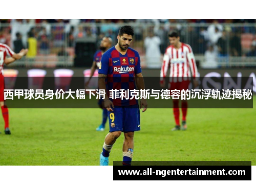 西甲球员身价大幅下滑 菲利克斯与德容的沉浮轨迹揭秘