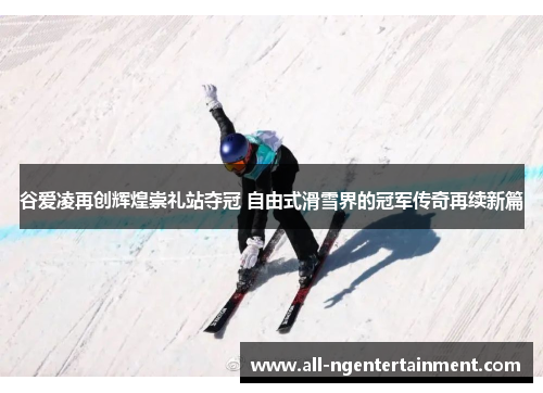谷爱凌再创辉煌崇礼站夺冠 自由式滑雪界的冠军传奇再续新篇