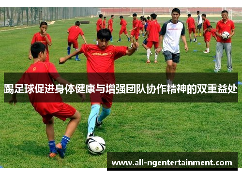 踢足球促进身体健康与增强团队协作精神的双重益处