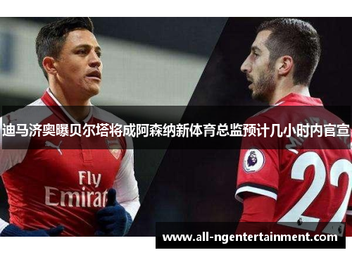 迪马济奥曝贝尔塔将成阿森纳新体育总监预计几小时内官宣