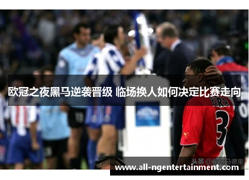 欧冠之夜黑马逆袭晋级 临场换人如何决定比赛走向