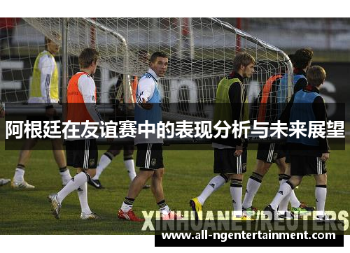 阿根廷在友谊赛中的表现分析与未来展望
