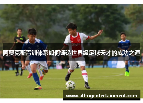 阿贾克斯青训体系如何铸造世界级足球天才的成功之道