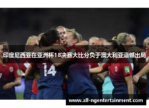 印度尼西亚在亚洲杯18决赛大比分负于澳大利亚遗憾出局